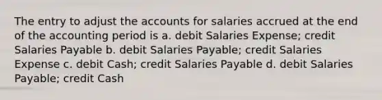 The entry to adjust the accounts for salaries accrued at the end of the accounting period is a. debit Salaries Expense; credit Salaries Payable b. debit Salaries Payable; credit Salaries Expense c. debit Cash; credit Salaries Payable d. debit Salaries Payable; credit Cash