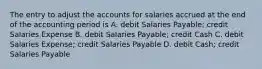 The entry to adjust the accounts for salaries accrued at the end of the accounting period is A. debit Salaries Payable; credit Salaries Expense B. debit Salaries Payable; credit Cash C. debit Salaries Expense; credit Salaries Payable D. debit Cash; credit Salaries Payable