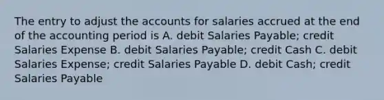 The entry to adjust the accounts for salaries accrued at the end of the accounting period is A. debit Salaries Payable; credit Salaries Expense B. debit Salaries Payable; credit Cash C. debit Salaries Expense; credit Salaries Payable D. debit Cash; credit Salaries Payable