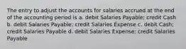 The entry to adjust the accounts for salaries accrued at the end of the accounting period is a. debit Salaries Payable; credit Cash b. debit Salaries Payable; credit Salaries Expense c. debit Cash; credit Salaries Payable d. debit Salaries Expense; credit Salaries Payable