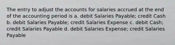 The entry to adjust the accounts for salaries accrued at the end of the accounting period is a. debit Salaries Payable; credit Cash b. debit Salaries Payable; credit Salaries Expense c. debit Cash; credit Salaries Payable d. debit Salaries Expense; credit Salaries Payable