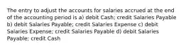 The entry to adjust the accounts for salaries accrued at the end of the accounting period is a) debit Cash; credit Salaries Payable b) debit Salaries Payable; credit Salaries Expense c) debit Salaries Expense; credit Salaries Payable d) debit Salaries Payable; credit Cash