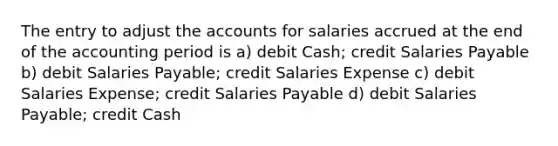 The entry to adjust the accounts for salaries accrued at the end of the accounting period is a) debit Cash; credit Salaries Payable b) debit Salaries Payable; credit Salaries Expense c) debit Salaries Expense; credit Salaries Payable d) debit Salaries Payable; credit Cash