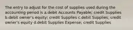 The entry to adjust for the cost of supplies used during the accounting period is a.debit Accounts Payable; credit Supplies b.debit owner's equity; credit Supplies c.debit Supplies; credit owner's equity d.debit Supplies Expense; credit Supplies