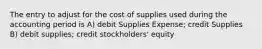 The entry to adjust for the cost of supplies used during the accounting period is A) debit Supplies Expense; credit Supplies B) debit supplies; credit stockholders' equity