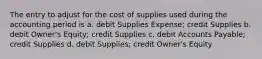 The entry to adjust for the cost of supplies used during the accounting period is a. debit Supplies Expense; credit Supplies b. debit Owner's Equity; credit Supplies c. debit Accounts Payable; credit Supplies d. debit Supplies; credit Owner's Equity