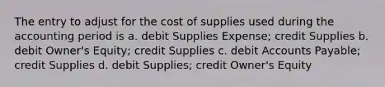 The entry to adjust for the cost of supplies used during the accounting period is a. debit Supplies Expense; credit Supplies b. debit Owner's Equity; credit Supplies c. debit Accounts Payable; credit Supplies d. debit Supplies; credit Owner's Equity