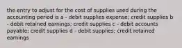 the entry to adjust for the cost of supplies used during the accounting period is a - debit supplies expense; credit supplies b - debit retained earnings; credit supplies c - debit accounts payable; credit supplies d - debit supplies; credit retained earnings