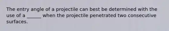 The entry angle of a projectile can best be determined with the use of a ______ when the projectile penetrated two consecutive surfaces.