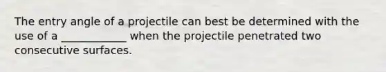 The entry angle of a projectile can best be determined with the use of a ____________ when the projectile penetrated two consecutive surfaces.