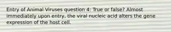 Entry of Animal Viruses question 4: True or false? Almost immediately upon entry, the viral nucleic acid alters the gene expression of the host cell.