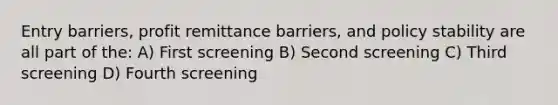 Entry barriers, profit remittance barriers, and policy stability are all part of the: A) First screening B) Second screening C) Third screening D) Fourth screening