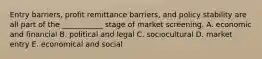 Entry barriers, profit remittance barriers, and policy stability are all part of the ___________ stage of market screening. A. economic and financial B. political and legal C. sociocultural D. market entry E. economical and social