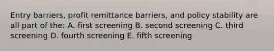 Entry barriers, profit remittance barriers, and policy stability are all part of the: A. first screening B. second screening C. third screening D. fourth screening E. fifth screening