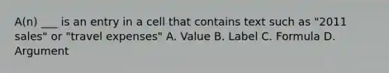 A(n) ___ is an entry in a cell that contains text such as "2011 sales" or "travel expenses" A. Value B. Label C. Formula D. Argument