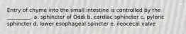 Entry of chyme into the small intestine is controlled by the _________. a. sphincter of Oddi b. cardiac sphincter c. pyloric sphincter d. lower esophageal spincter e. ileocecal valve