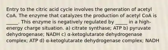 Entry to the citric acid cycle involves the generation of acetyl CoA. The enzyme that catalyzes the production of acetyl CoA is _____. This enzyme is negatively regulated by _____ in a high-energy charge situation. a) citrate synthase; ATP b) pyruvate dehydrogenase; NADH c) α-ketoglutarate dehydrogenase complex; ATP d) α-ketoglutarate dehydrogenase complex; NADH