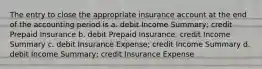 The entry to close the appropriate insurance account at the end of the accounting period is a. debit Income Summary; credit Prepaid Insurance b. debit Prepaid Insurance; credit Income Summary c. debit Insurance Expense; credit Income Summary d. debit Income Summary; credit Insurance Expense