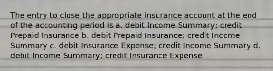 The entry to close the appropriate insurance account at the end of the accounting period is a. debit Income Summary; credit Prepaid Insurance b. debit Prepaid Insurance; credit Income Summary c. debit Insurance Expense; credit Income Summary d. debit Income Summary; credit Insurance Expense