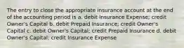 The entry to close the appropriate insurance account at the end of the accounting period is a. debit Insurance Expense; credit Owner's Capital b. debit Prepaid Insurance; credit Owner's Capital c. debit Owner's Capital; credit Prepaid Insurance d. debit Owner's Capital; credit Insurance Expense