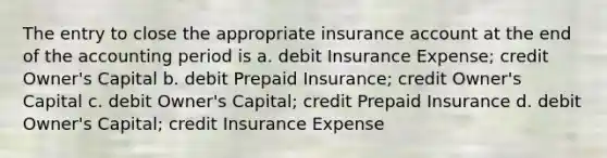 The entry to close the appropriate insurance account at the end of the accounting period is a. debit Insurance Expense; credit Owner's Capital b. debit Prepaid Insurance; credit Owner's Capital c. debit Owner's Capital; credit Prepaid Insurance d. debit Owner's Capital; credit Insurance Expense