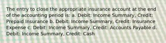 The entry to close the appropriate insurance account at the end of the accounting period is: a. Debit: Income Summary, Credit: Prepaid Insurance b. Debit: Income Summary, Credit: Insurance Expense c. Debit: Income Summary, Credit: Accounts Payable d. Debit: Income Summary, Credit: Cash