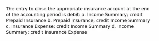 The entry to close the appropriate insurance account at the end of the accounting period is debit: a. Income Summary; credit Prepaid Insurance b. Prepaid Insurance; credit Income Summary c. Insurance Expense; credit Income Summary d. Income Summary; credit Insurance Expense