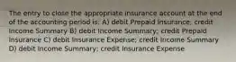 The entry to close the appropriate insurance account at the end of the accounting period is: A) debit Prepaid Insurance; credit Income Summary B) debit Income Summary; credit Prepaid Insurance C) debit Insurance Expense; credit Income Summary D) debit Income Summary; credit Insurance Expense