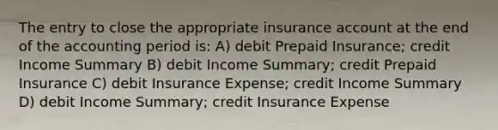 The entry to close the appropriate insurance account at the end of the accounting period is: A) debit Prepaid Insurance; credit Income Summary B) debit Income Summary; credit Prepaid Insurance C) debit Insurance Expense; credit Income Summary D) debit Income Summary; credit Insurance Expense