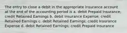 The entry to close a debit in the appropriate insurance account at the end of the accounting period is a. debit Prepaid Insurance; credit Retained Earnings b. debit Insurance Expense; credit Retained Earnings c. debit Retained Earnings; credit Insurance Expense d. debit Retained Earnings; credit Prepaid Insurance