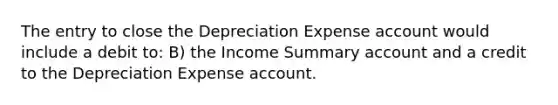 The entry to close the Depreciation Expense account would include a debit to: B) the Income Summary account and a credit to the Depreciation Expense account.