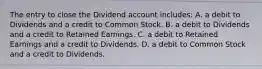 The entry to close the Dividend account​ includes: A. a debit to Dividends and a credit to Common Stock. B. a debit to Dividends and a credit to Retained Earnings. C. a debit to Retained Earnings and a credit to Dividends. D. a debit to Common Stock and a credit to Dividends.