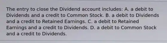 The entry to close the Dividend account​ includes: A. a debit to Dividends and a credit to Common Stock. B. a debit to Dividends and a credit to Retained Earnings. C. a debit to Retained Earnings and a credit to Dividends. D. a debit to Common Stock and a credit to Dividends.