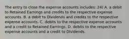 The entry to close the expense accounts includes: 24) A. a debit to Retained Earnings and credits to the respective expense accounts. B. a debit to Dividends and credits to the respective expense accounts. C. debits to the respective expense accounts and a credit to Retained Earnings. D. debits to the respective expense accounts and a credit to Dividends.