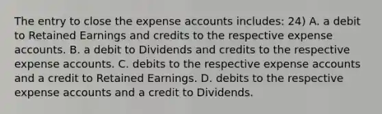 The entry to close the expense accounts includes: 24) A. a debit to Retained Earnings and credits to the respective expense accounts. B. a debit to Dividends and credits to the respective expense accounts. C. debits to the respective expense accounts and a credit to Retained Earnings. D. debits to the respective expense accounts and a credit to Dividends.