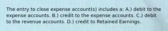 The entry to close expense account(s) includes a: A.) debit to the expense accounts. B.) credit to the expense accounts. C.) debit to the revenue accounts. D.) credit to Retained Earnings.