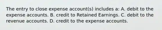 The entry to close expense account(s) includes a: A. debit to the expense accounts. B. credit to Retained Earnings. C. debit to the revenue accounts. D. credit to the expense accounts.