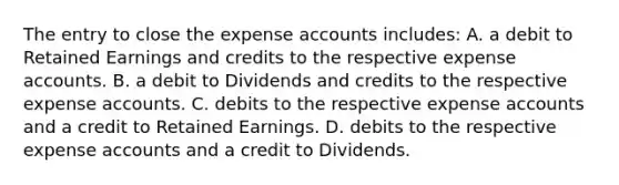 The entry to close the expense accounts includes: A. a debit to Retained Earnings and credits to the respective expense accounts. B. a debit to Dividends and credits to the respective expense accounts. C. debits to the respective expense accounts and a credit to Retained Earnings. D. debits to the respective expense accounts and a credit to Dividends.