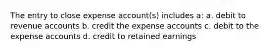 The entry to close expense account(s) includes a: a. debit to revenue accounts b. credit the expense accounts c. debit to the expense accounts d. credit to retained earnings