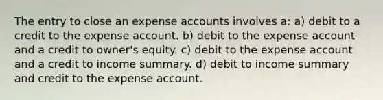 The entry to close an expense accounts involves a: a) debit to a credit to the expense account. b) debit to the expense account and a credit to owner's equity. c) debit to the expense account and a credit to income summary. d) debit to income summary and credit to the expense account.