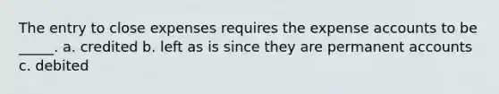 The entry to close expenses requires the expense accounts to be _____. a. credited b. left as is since they are permanent accounts c. debited