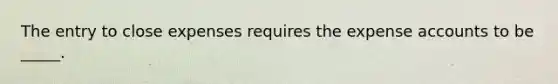 The entry to close expenses requires the expense accounts to be _____.