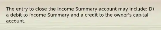 The entry to close the Income Summary account may include: D) a debit to Income Summary and a credit to the owner's capital account.