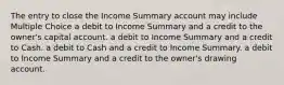 The entry to close the Income Summary account may include Multiple Choice a debit to Income Summary and a credit to the owner's capital account. a debit to Income Summary and a credit to Cash. a debit to Cash and a credit to Income Summary. a debit to Income Summary and a credit to the owner's drawing account.