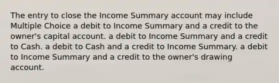 The entry to close the Income Summary account may include Multiple Choice a debit to Income Summary and a credit to the owner's capital account. a debit to Income Summary and a credit to Cash. a debit to Cash and a credit to Income Summary. a debit to Income Summary and a credit to the owner's drawing account.