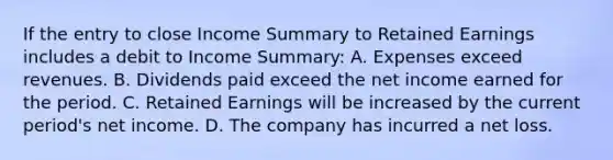 If the entry to close Income Summary to Retained Earnings includes a debit to Income Summary: A. Expenses exceed revenues. B. Dividends paid exceed the net income earned for the period. C. Retained Earnings will be increased by the current period's net income. D. The company has incurred a net loss.