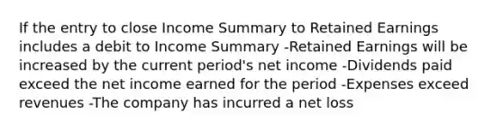 If the entry to close Income Summary to Retained Earnings includes a debit to Income Summary -Retained Earnings will be increased by the current period's net income -Dividends paid exceed the net income earned for the period -Expenses exceed revenues -The company has incurred a net loss