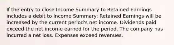 If the entry to close Income Summary to Retained Earnings includes a debit to Income Summary: Retained Earnings will be increased by the current period's net income. Dividends paid exceed the net income earned for the period. The company has incurred a net loss. Expenses exceed revenues.