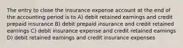 The entry to close the insurance expense account at the end of the accounting period is to A) debit retained earnings and credit prepaid insurance B) debit prepaid insurance and credit retained earnings C) debit insurance expense and credit retained earnings D) debit retained earnings and credit insurance expenses