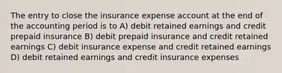 The entry to close the insurance expense account at the end of the accounting period is to A) debit retained earnings and credit prepaid insurance B) debit prepaid insurance and credit retained earnings C) debit insurance expense and credit retained earnings D) debit retained earnings and credit insurance expenses